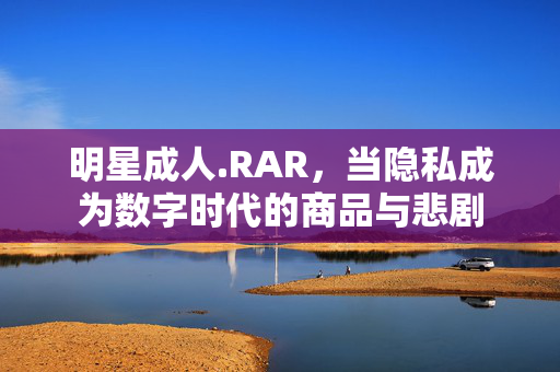 明星成人.RAR,当隐私成为数字时代的商品与悲剧 明星成人.RAR,当隐私成为数字时代的商品与悲剧