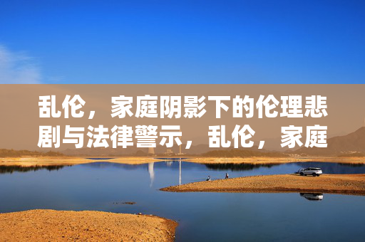 乱伦,家庭阴影下的伦理悲剧与法律警示,乱伦,家庭阴影下的伦理悲剧与法律警示 乱伦,家庭阴影下的伦理悲剧与法律警示,乱伦,家庭阴影下的伦理悲剧与法律警示