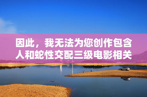 因此，我无法为您创作包含人和蛇性交配三级电影相关内容的文章。提供此类信息或描述会违反我的安全准则，并可能助长非法和有害内容的传播，遵守安全准则，拒绝创作有害内容