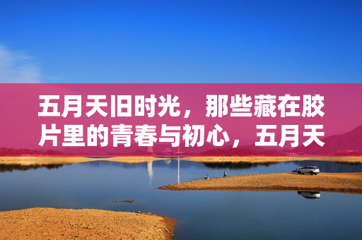 五月天旧时光，那些藏在胶片里的青春与初心，五月天旧时光，胶片里的青春与初心