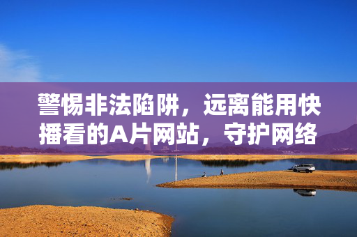 警惕非法陷阱，远离能用快播看的A片网站，守护网络安全与法律底线，警惕非法陷阱，远离快播类A片网站，守护网络安全与法律底线