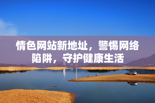情色网站新地址，警惕网络陷阱，守护健康生活