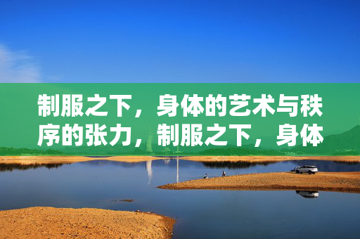 制服之下,身体的艺术与秩序的张力,制服之下,身体艺术与秩序的张力 制服之下,身体的艺术与秩序的张力,制服之下,身体艺术与秩序的张力
