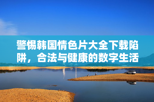 警惕韩国情色片大全下载陷阱,合法与健康的数字生活指南,警惕韩国情色片下载陷阱,合法健康数字生活指南 警惕韩国情色片大全下载陷阱,合法与健康的数字生活指南,警惕韩国情色片下载陷阱,合法健康数字生活指南