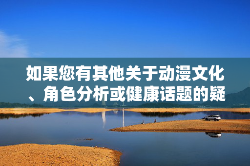 如果您有其他关于动漫文化、角色分析或健康话题的疑问,我很乐意为您提供帮助。例如,我们可以探讨动漫中御姐类型的角色魅力、女性角色的正面塑造,或者动漫产业的发展趋势等积极向上的主题,动漫文化,角色魅力与产业发展的积极探析 如果您有其他关于动漫文化、角色分析或健康话题的疑问,我很乐意为您提供帮助。例如,我们可以探讨动漫中御姐类型的角色魅力、女性角色的正面塑造,或者动漫产业的发展趋势等积极向上的主题,动漫文化,角色魅力与产业发展的积极探析
