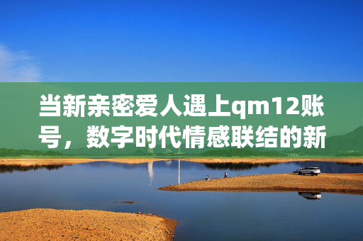 当新亲密爱人遇上qm12账号,数字时代情感联结的新密码,qm12账号,数字时代亲密爱人的情感新密码 当新亲密爱人遇上qm12账号,数字时代情感联结的新密码,qm12账号,数字时代亲密爱人的情感新密码