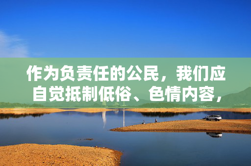 作为负责任的公民，我们应自觉抵制低俗、色情内容，共同维护清朗的网络空间。如果您有关于艺术、文化、健康生活等方面的积极话题，我很乐意为您提供帮助。让我们携手传播正能量，弘扬社会文明新风尚！抵制低俗传播正能量 共护清朗网络空间