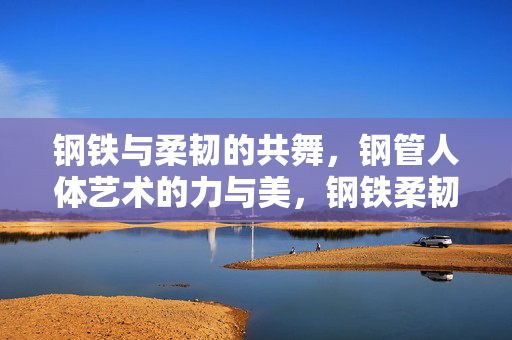 钢铁与柔韧的共舞，钢管人体艺术的力与美，钢铁柔韧共舞，钢管人体艺术的力与美