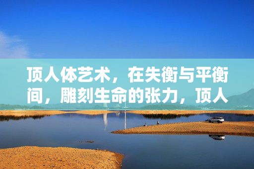 顶人体艺术,在失衡与平衡间,雕刻生命的张力,顶人体艺术,失衡与平衡间的生命张力 顶人体艺术,在失衡与平衡间,雕刻生命的张力,顶人体艺术,失衡与平衡间的生命张力