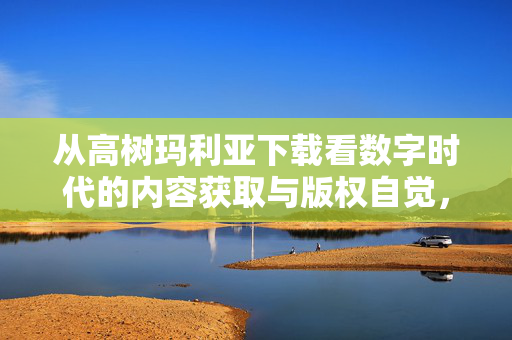 从高树玛利亚下载看数字时代的内容获取与版权自觉，从高树玛利亚下载看数字时代的内容获取与版权自觉
