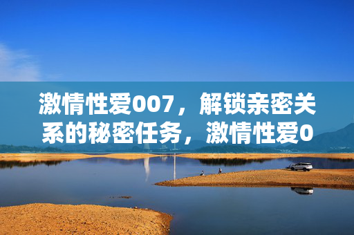 激情性爱007，解锁亲密关系的秘密任务，激情性爱007，解锁亲密关系的秘密任务