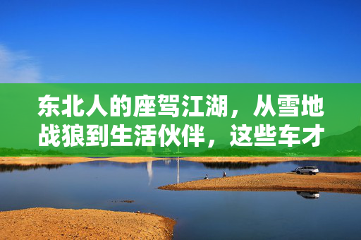 东北人的座驾江湖,从雪地战狼到生活伙伴,这些车才是地道的东北范儿,东北座驾江湖,雪地战狼到生活伙伴,地道东北范儿 东北人的座驾江湖,从雪地战狼到生活伙伴,这些车才是地道的东北范儿,东北座驾江湖,雪地战狼到生活伙伴,地道东北范儿