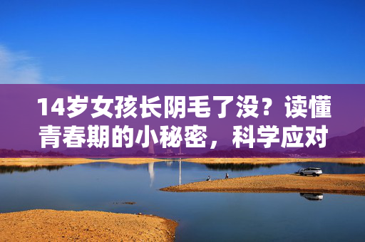 14岁女孩长阴毛了没？读懂青春期的小秘密，科学应对不焦虑，14岁女孩长阴毛了？读懂青春期发育，科学应对不焦虑