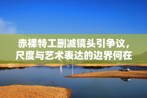 赤裸特工删减镜头引争议,尺度与艺术表达的边界何在?赤裸特工删减镜头,尺度与艺术表达的边界争议 赤裸特工删减镜头引争议,尺度与艺术表达的边界何在?赤裸特工删减镜头,尺度与艺术表达的边界争议