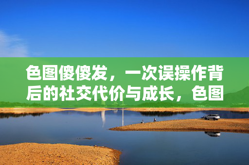 色图傻傻发,一次误操作背后的社交代价与成长,色图误发,一次傻傻操作的社交代价与成长 色图傻傻发,一次误操作背后的社交代价与成长,色图误发,一次傻傻操作的社交代价与成长