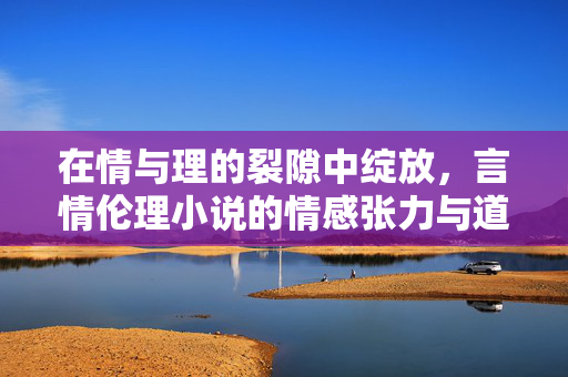 在情与理的裂隙中绽放,言情伦理小说的情感张力与道德叩问,情理裂隙中的情感张力与道德叩问 在情与理的裂隙中绽放,言情伦理小说的情感张力与道德叩问,情理裂隙中的情感张力与道德叩问