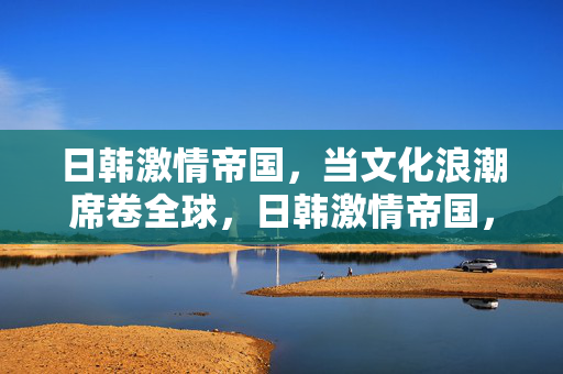 日韩激情帝国,当文化浪潮席卷全球,日韩激情帝国,文化浪潮席卷全球 日韩激情帝国,当文化浪潮席卷全球,日韩激情帝国,文化浪潮席卷全球