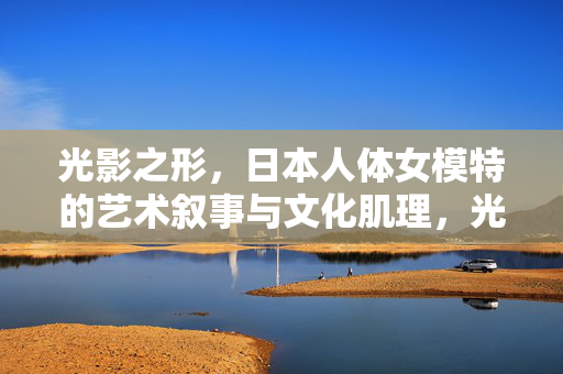 光影之形,日本人体女模特的艺术叙事与文化肌理,光影之形,日本人体女模特的艺术叙事与文化肌理 光影之形,日本人体女模特的艺术叙事与文化肌理,光影之形,日本人体女模特的艺术叙事与文化肌理