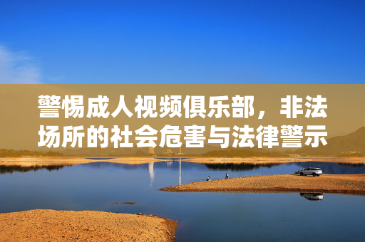 警惕成人视频俱乐部,非法场所的社会危害与法律警示,警惕非法成人视频俱乐部,社会危害与法律警示 警惕成人视频俱乐部,非法场所的社会危害与法律警示,警惕非法成人视频俱乐部,社会危害与法律警示