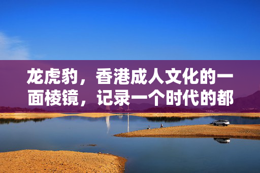 龙虎豹,香港成人文化的一面棱镜,记录一个时代的都市密码,龙虎豹,香港成人文化的时代都市密码棱镜 龙虎豹,香港成人文化的一面棱镜,记录一个时代的都市密码,龙虎豹,香港成人文化的时代都市密码棱镜