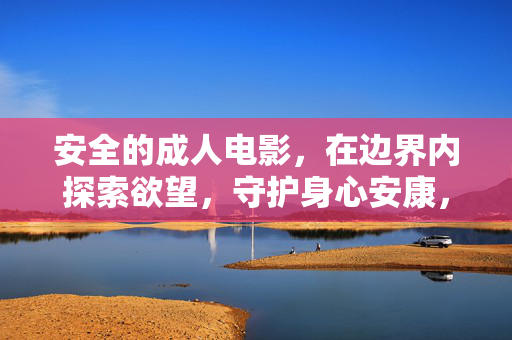 安全的成人电影,在边界内探索欲望,守护身心安康,边界内探索欲望,守护身心安康 安全的成人电影,在边界内探索欲望,守护身心安康,边界内探索欲望,守护身心安康