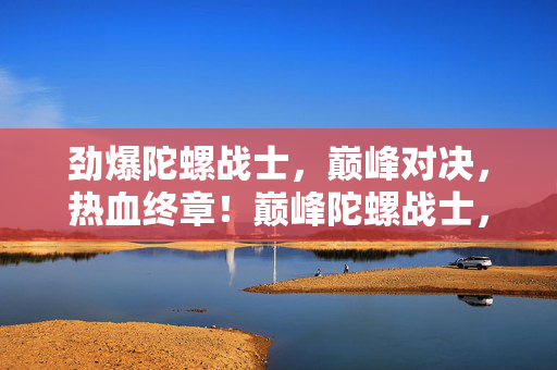 劲爆陀螺战士,巅峰对决,热血终章!巅峰陀螺战士,热血终章对决 劲爆陀螺战士,巅峰对决,热血终章!巅峰陀螺战士,热血终章对决