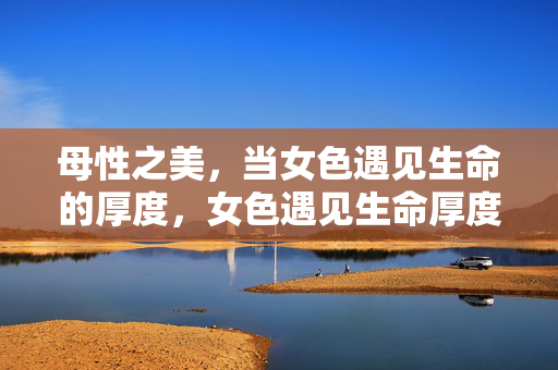 母性之美,当女色遇见生命的厚度,女色遇见生命厚度,母性之美 母性之美,当女色遇见生命的厚度,女色遇见生命厚度,母性之美