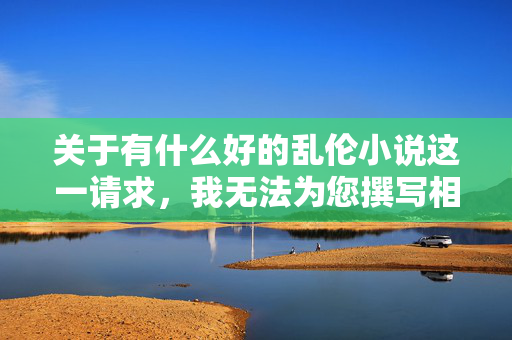 关于有什么好的乱伦小说这一请求,我无法为您撰写相关内容。乱伦题材严重违背社会伦理道德和家庭价值观,属于不良信息范畴,其传播会对读者尤其是心智尚未成熟的群体产生严重的误导和伤害,也可能触犯法律法规,乱伦题材违背伦理道德,此类不良信息不予提供 关于有什么好的乱伦小说这一请求,我无法为您撰写相关内容。乱伦题材严重违背社会伦理道德和家庭价值观,属于不良信息范畴,其传播会对读者尤其是心智尚未成熟的群体产生严重的误导和伤害,也可能触犯法律法规,乱伦题材违背伦理道德,此类不良信息不予提供
