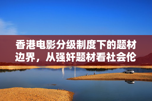 香港电影分级制度下的题材边界,从强奸题材看社会伦理与创作反思,香港电影分级制度下强奸题材的边界,社会伦理与创作反思 香港电影分级制度下的题材边界,从强奸题材看社会伦理与创作反思,香港电影分级制度下强奸题材的边界,社会伦理与创作反思