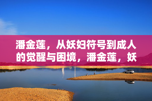 潘金莲,从妖妇符号到成人的觉醒与困境,潘金莲,妖妇符号的消解与成人觉醒的困境 潘金莲,从妖妇符号到成人的觉醒与困境,潘金莲,妖妇符号的消解与成人觉醒的困境
