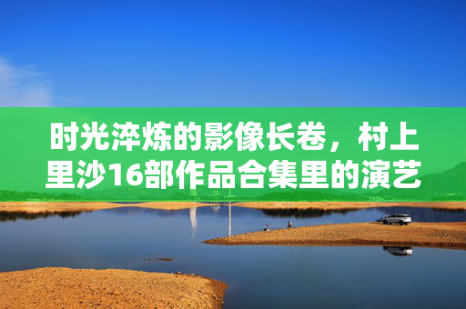 时光淬炼的影像长卷,村上里沙16部作品合集里的演艺人生与时代印记,时光淬炼的影像长卷,村上里沙演艺人生与时代印记的16部合集 时光淬炼的影像长卷,村上里沙16部作品合集里的演艺人生与时代印记,时光淬炼的影像长卷,村上里沙演艺人生与时代印记的16部合集