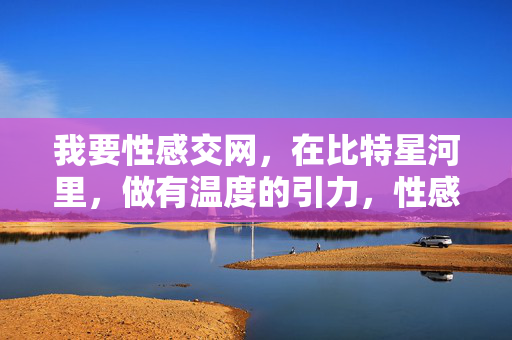 我要性感交网,在比特星河里,做有温度的引力,性感交网,比特星河的温度引力 我要性感交网,在比特星河里,做有温度的引力,性感交网,比特星河的温度引力