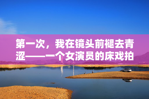 第一次，我在镜头前褪去青涩——一个女演员的床戏拍摄手记，第一次褪去青涩，镜头前的床戏拍摄手记