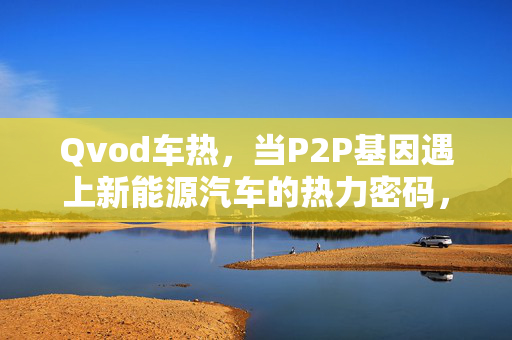 Qvod车热,当P2P基因遇上新能源汽车的热力密码,Qvod车热,P2P基因遇上新能源汽车热力密码 Qvod车热,当P2P基因遇上新能源汽车的热力密码,Qvod车热,P2P基因遇上新能源汽车热力密码