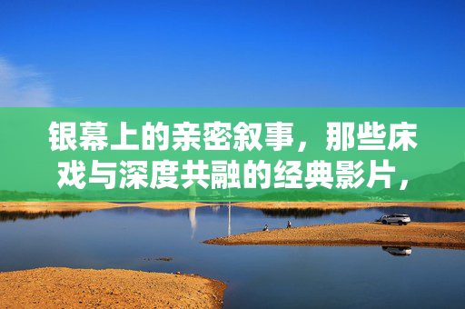 银幕上的亲密叙事，那些床戏与深度共融的经典影片，银幕亲密叙事，床戏与深度共融的经典影片