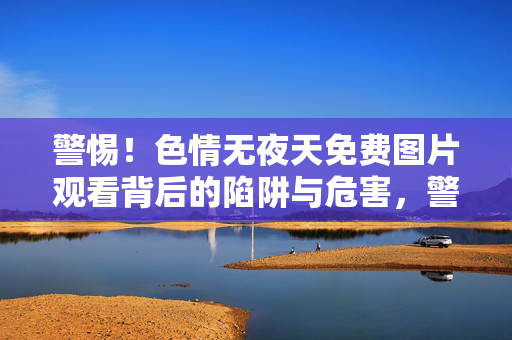 警惕!色情无夜天免费图片观看背后的陷阱与危害,警惕!无夜天色情免费图片观看背后的陷阱与危害 警惕!色情无夜天免费图片观看背后的陷阱与危害,警惕!无夜天色情免费图片观看背后的陷阱与危害