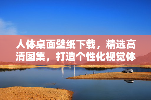 人体桌面壁纸下载,精选高清图集,打造个性化视觉体验,精选高清人体桌面壁纸,打造个性化视觉体验 人体桌面壁纸下载,精选高清图集,打造个性化视觉体验,精选高清人体桌面壁纸,打造个性化视觉体验