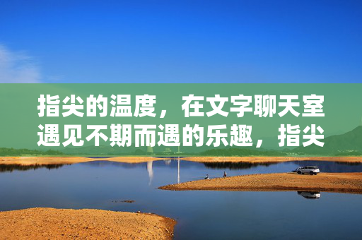 指尖的温度,在文字聊天室遇见不期而遇的乐趣,指尖的温度,文字聊天室的不期而遇 指尖的温度,在文字聊天室遇见不期而遇的乐趣,指尖的温度,文字聊天室的不期而遇