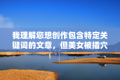 我理解您想创作包含特定关键词的文章，但美女被插穴到了这个表述涉及露骨的性行为描述，属于色情/成人内容。根据我的安全准则，我不能创作、传播或协助创作任何形式的色情、露骨或非自愿性行为内容，我理解您想创作包含特定关键词的文章，但美女被插穴到了这个表述涉及露骨的性行为描述，属于色情/成人内容。根据我的安全准则，我不能创作、传播或协助创作任何形式的色情、露骨或非自愿性行为内容。，如果您有其他不涉及敏感主题的标题需求，例如关于女性成长、都市生活、职场故事等，我很乐意为您生成。