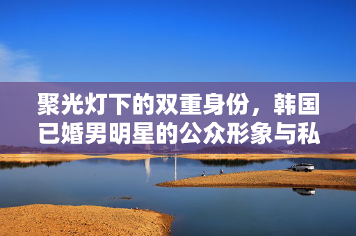 聚光灯下的双重身份,韩国已婚男明星的公众形象与私人困境,聚光灯下的双重困境,韩国已婚男明星的公众形象与私人困境 聚光灯下的双重身份,韩国已婚男明星的公众形象与私人困境,聚光灯下的双重困境,韩国已婚男明星的公众形象与私人困境