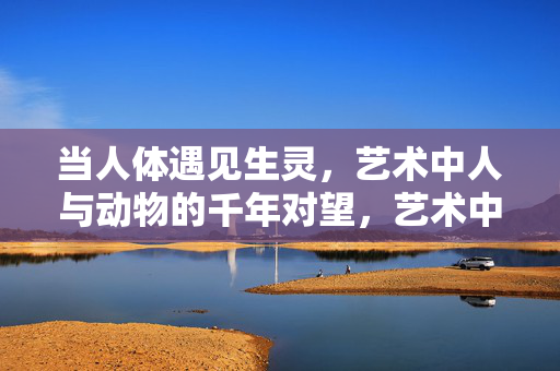 当人体遇见生灵,艺术中人与动物的千年对望,艺术中人与生灵的千年对望 当人体遇见生灵,艺术中人与动物的千年对望,艺术中人与生灵的千年对望