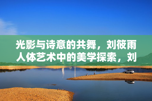 光影与诗意的共舞,刘筱雨人体艺术中的美学探索,刘筱雨人体艺术,光影与诗意的美学共舞 光影与诗意的共舞,刘筱雨人体艺术中的美学探索,刘筱雨人体艺术,光影与诗意的美学共舞
