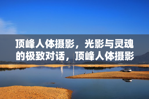 顶峰人体摄影,光影与灵魂的极致对话,顶峰人体摄影,光影灵魂的极致对话 顶峰人体摄影,光影与灵魂的极致对话,顶峰人体摄影,光影灵魂的极致对话