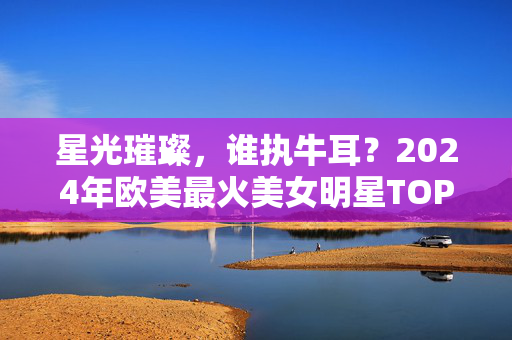 星光璀璨,谁执牛耳?2024年欧美最火美女明星TOP榜单揭晓,星光璀璨!2024年欧美最火美女明星TOP榜单揭晓 星光璀璨,谁执牛耳?2024年欧美最火美女明星TOP榜单揭晓,星光璀璨!2024年欧美最火美女明星TOP榜单揭晓