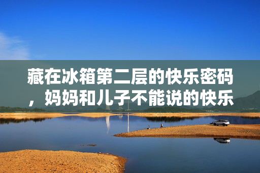 藏在冰箱第二层的快乐密码,妈妈和儿子不能说的快乐第2集,冰箱第二层的快乐密码,妈妈和儿子不能说的快乐第2集 藏在冰箱第二层的快乐密码,妈妈和儿子不能说的快乐第2集,冰箱第二层的快乐密码,妈妈和儿子不能说的快乐第2集