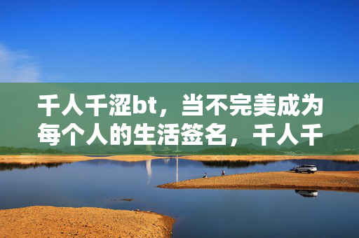 千人千涩bt,当不完美成为每个人的生活签名,千人千涩,不完美成生活签名 千人千涩bt,当不完美成为每个人的生活签名,千人千涩,不完美成生活签名