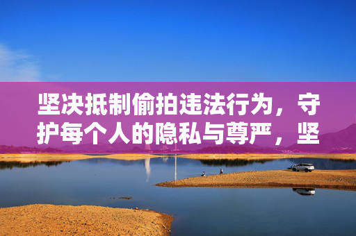 坚决抵制偷拍违法行为,守护每个人的隐私与尊严,坚决抵制偷拍违法行为,守护隐私与尊严 坚决抵制偷拍违法行为,守护每个人的隐私与尊严,坚决抵制偷拍违法行为,守护隐私与尊严