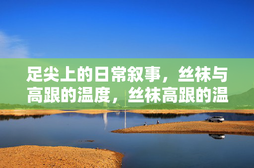 足尖上的日常叙事，丝袜与高跟的温度，丝袜高跟的温度，足尖上的日常叙事