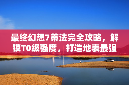 最终幻想7蒂法完全攻略，解锁T0级强度，打造地表最强近战战士！