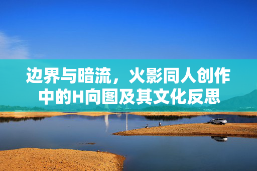 边界与暗流,火影同人创作中的H向图及其文化反思 边界与暗流,火影同人创作中的H向图及其文化反思